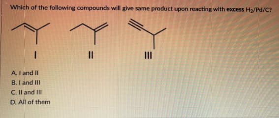 Which of the following compounds will give same product upon reacting with excess H₂/Pd/C?
||
|||
A. I and II
B. I and III
C. II and III
D. All of them