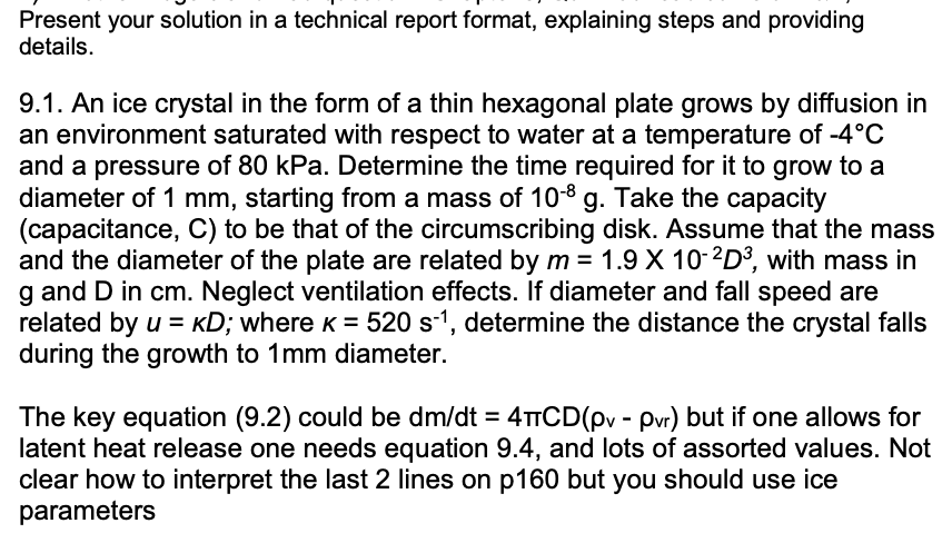 Present your solution in a technical report format, explaining steps and providing
details.
9.1. An ice crystal in the form of a thin hexagonal plate grows by diffusion in
an environment saturated with respect to water at a temperature of -4°C
and a pressure of 80 kPa. Determine the time required for it to grow to a
diameter of 1 mm, starting from a mass of 10-8 g. Take the capacity
(capacitance, C) to be that of the circumscribing disk. Assume that the mass
and the diameter of the plate are related by m = 1.9 X 10-2D³, with mass in
g and D in cm. Neglect ventilation effects. If diameter and fall speed are
related by u = KD; where K = 520 s-1, determine the distance the crystal falls
during the growth to 1mm diameter.
The key equation (9.2) could be dm/dt = 4+CD(pv - pvr) but if one allows for
latent heat release one needs equation 9.4, and lots of assorted values. Not
clear how to interpret the last 2 lines on p160 but you should use ice
parameters