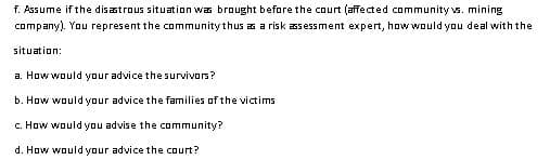 f. Assume if the disastrous situation was brought before the court (affected community vs. mining
company). You represent the community thus as a risk assessment expert, how would you deal with the
situation:
a. How would your advice the survivors?
b. How would your advice the families of the victims
c. How would you advise the community?
d. How would your advice the court?

