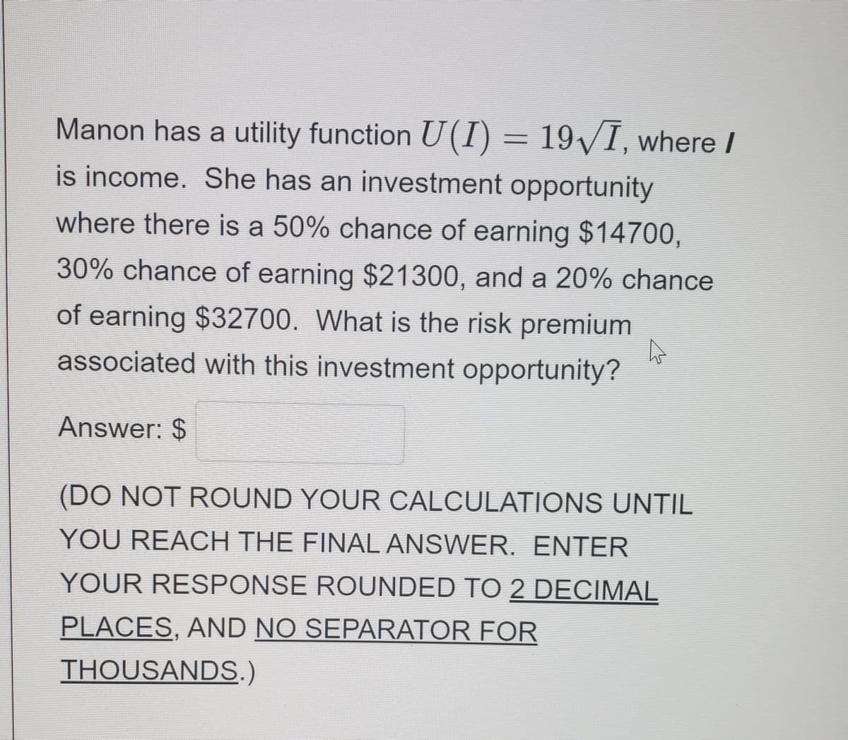 Manon has a utility function U(I) = 19/I, where I
is income. She has an investment opportunity
where there is a 50% chance of earning $14700,
30% chance of earning $21300, and a 20% chance
of earning $32700. What is the risk premium
associated with this investment opportunity?
Answer: $
(DO NOT ROUND YOUR CALCULATIONS UNTIL
YOU REACH THE FINAL ANSWER. ENTER
YOUR RESPONSE ROUNDED TO 2 DECIMAL
PLACES, AND NO SEPARATOR FOR
THOUSANDS.)
