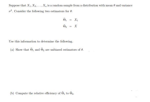 Suppose that X, X2, ..., X, is a random sample from a distribution with mean e and variance
o?. Consider the following two estimators for 0:
= X
Use this information to determine the following.
(a) Show that Ô, and Ô, are unbiased estimators of 0.
(b) Compute the relative efficiency of ê, to Ô2.
