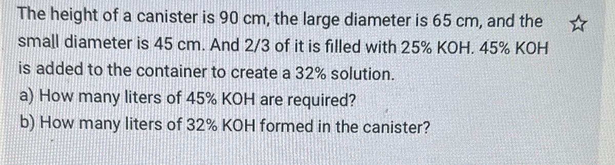 The height of a canister is 90 cm, the large diameter is 65 cm, and the
small diameter is 45 cm. And 2/3 of it is filled with 25% KOH. 45% KOH
is added to the container to create a 32% solution.
a) How many liters of 45% KOH are required?
b) How many liters of 32% KOH formed in the canister?
☆