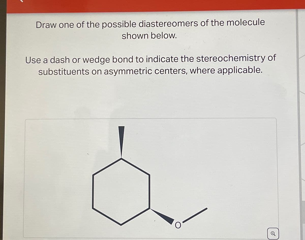 Draw one of the possible diastereomers of the molecule
shown below.
Use a dash or wedge bond to indicate the stereochemistry of
substituents on asymmetric centers, where applicable.
Q
