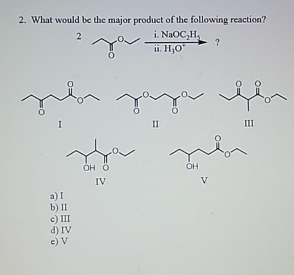 2. What would be the major product of the following reaction?
I
2
i. NaOC₂H₂
ii. H3O+
?
Jaja
II
OH O
OH
a) I
IV
b) II
c) III
d) IV
e) V
III