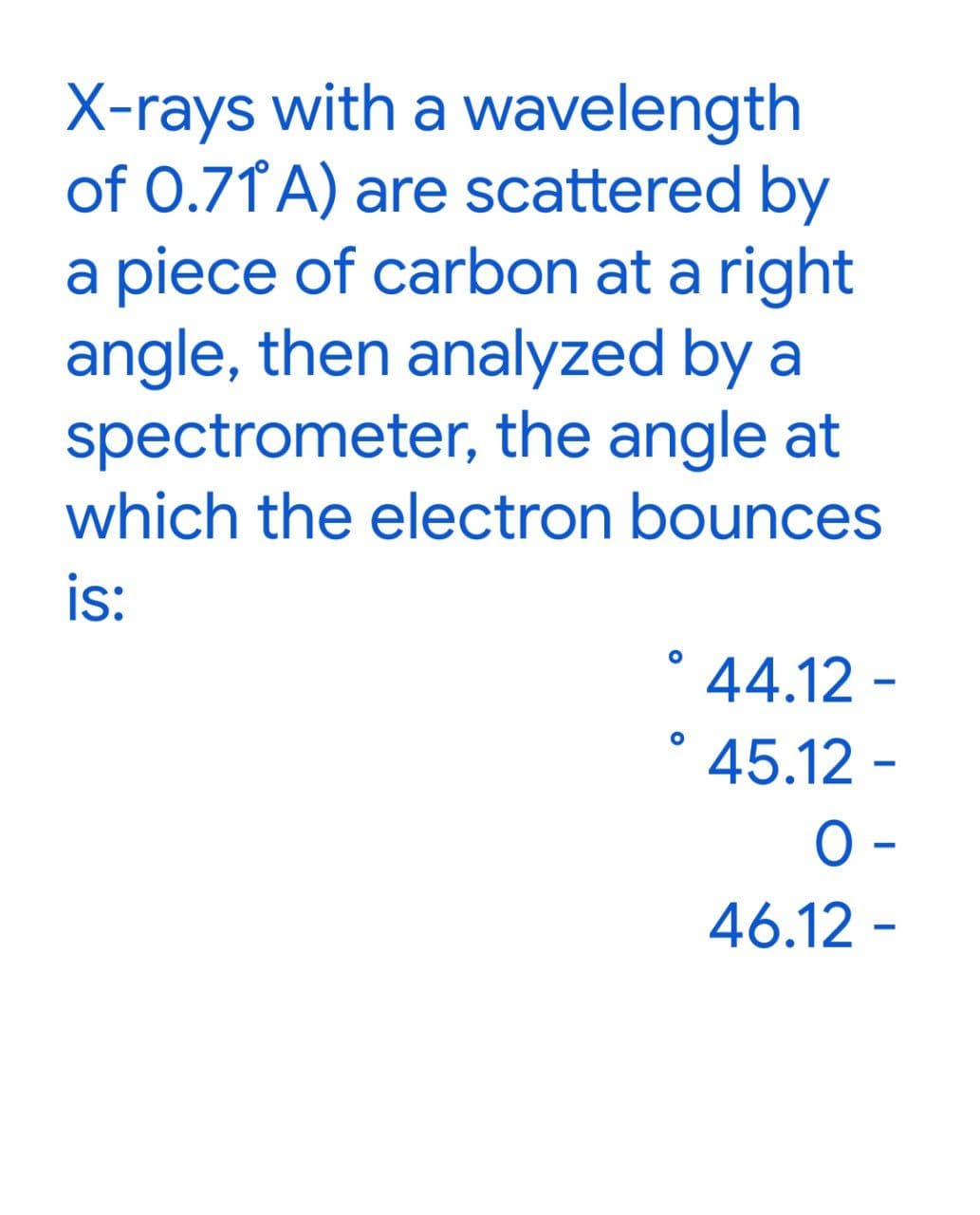 X-rays with a wavelength
of 0.71° A) are scattered by
a piece of carbon at a right
angle, then analyzed by a
spectrometer, the angle at
which the electron bounces
is:
O
° 44.12 -
45.12 -
O
O-
46.12 -
-