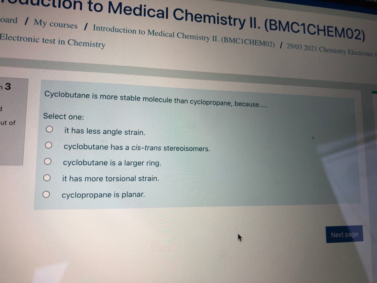to Medical Chemistry II. (BMC1CHEM02)
oard / My courses / Introduction to Medical Chemistry II. (BMCICHEM02) / 29/03 2021 Chemistry Electronic te
Electronic test in Chemistry
n3
Cyclobutane is more stable molecule than cyclopropane, because....
Select one:
ut of
it has less angle strain.
cyclobutane has a cis-trans stereoisomers.
cyclobutane is a larger ring.
it has more torsional strain.
cyclopropane is planar.
Next page
