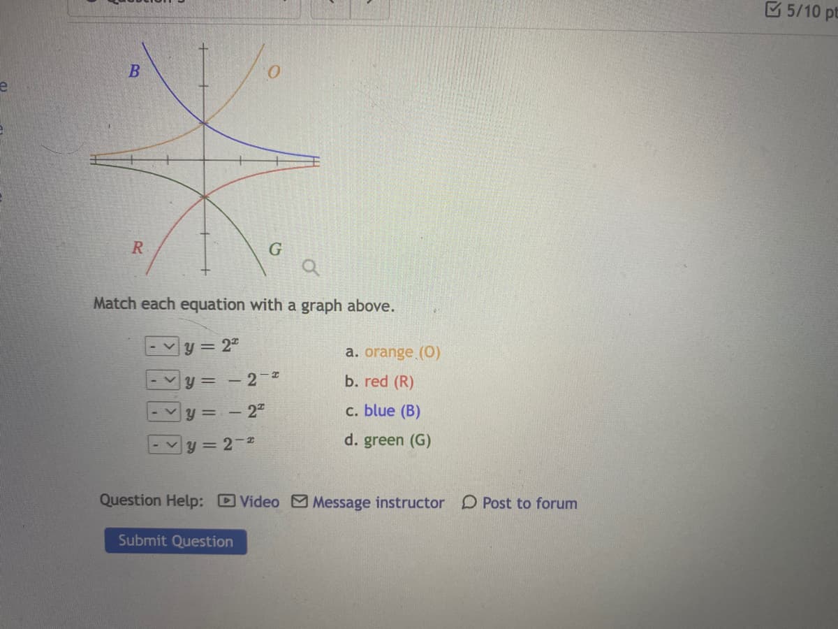 5/10 pt
B
Match each equation with a graph above.
-Vy = 2"
a. orange (0)
y = - 2-
- 2"
b. red (R)
y = -
с. blue (B)
v y = 2-L
d. green (G)
Question Help: Video Message instructor D Post to forum
Submit Question
