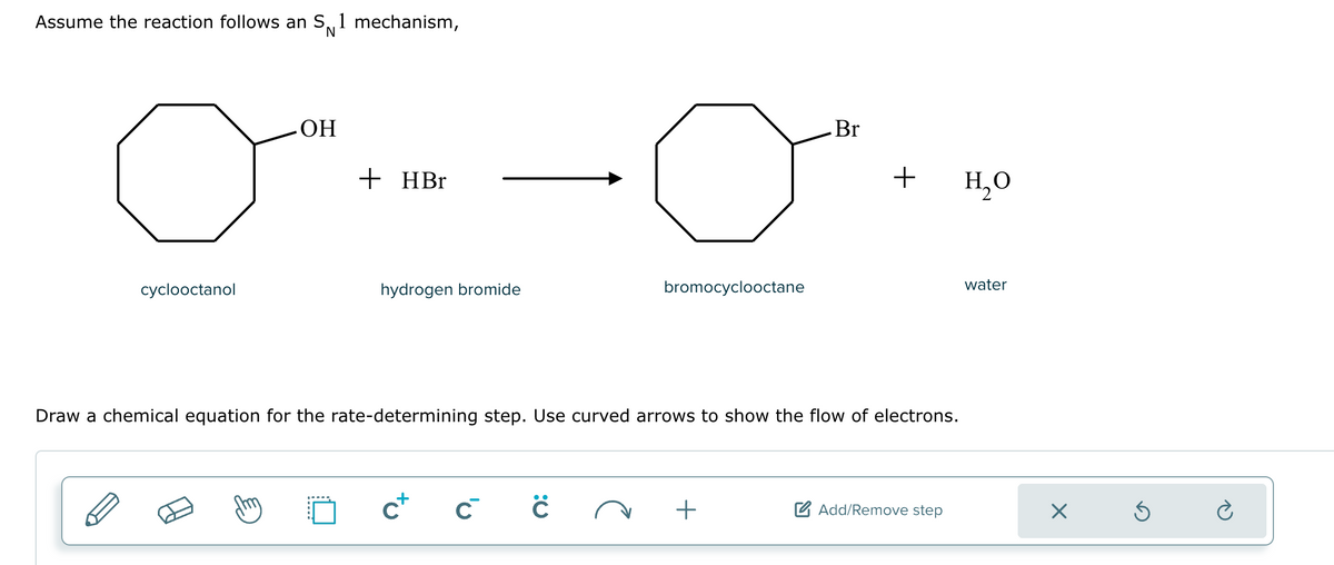 Assume the reaction follows an S 1 mechanism,
N
o--o-
+ HBr
hydrogen bromide
cyclooctanol
OH
c+
C C
bromocyclooctane
Draw a chemical equation for the rate-determining step. Use curved arrows to show the flow of electrons.
e
Br
+
+
Add/Remove step
H₂O
water
X
Ś
N