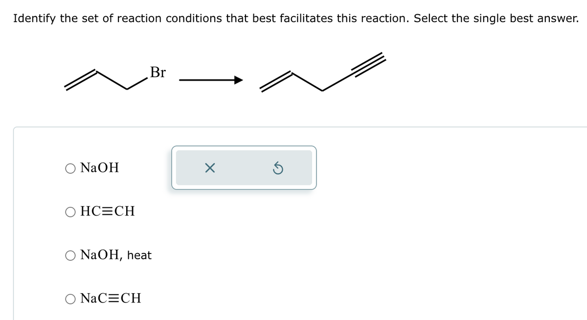 Identify the set of reaction conditions that best facilitates this reaction. Select the single best answer.
NaOH
OHC=CH
Br
NaOH, heat
NaC=CH
X
Ś