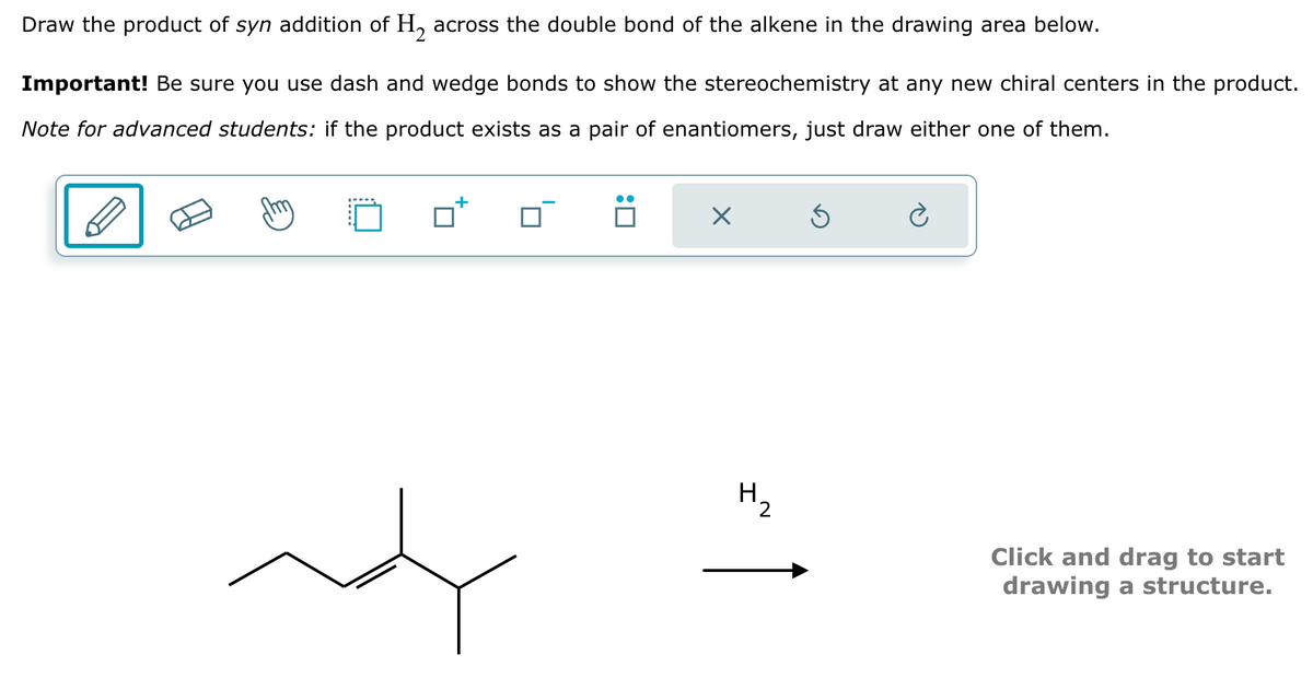 Draw the product of syn addition of H₂ across the double bond of the alkene in the drawing area below.
Important! Be sure you use dash and wedge bonds to show the stereochemistry at any new chiral centers in the product.
Note for advanced students: if the product exists as a pair of enantiomers, just draw either one of them.
+
X
Ś
è
Click and drag to start
drawing a structure.