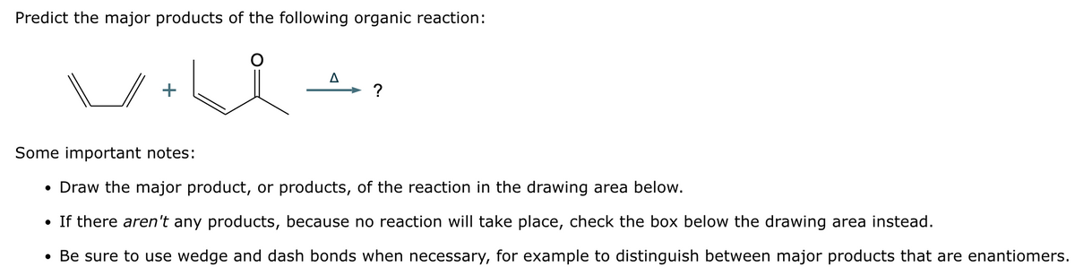 Predict the major products of the following organic reaction:
A
?
Some important notes:
• Draw the major product, or products, of the reaction in the drawing area below.
If there aren't any products, because no reaction will take place, check the box below the drawing area instead.
• Be sure to use wedge and dash bonds when necessary, for example to distinguish between major products that are enantiomers.