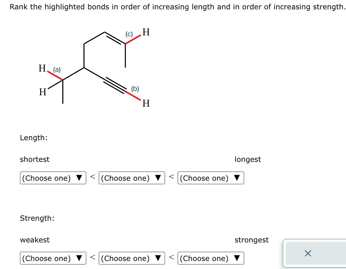 Rank the highlighted bonds in order of increasing length and in order of increasing strength.
H(a)
H
Length:
shortest
(Choose one)
Strength:
weakest
(Choose one)
(c) H
(b)
'H
(Choose one)
(Choose one)
< (Choose one)
< (Choose one)
longest
strongest
X