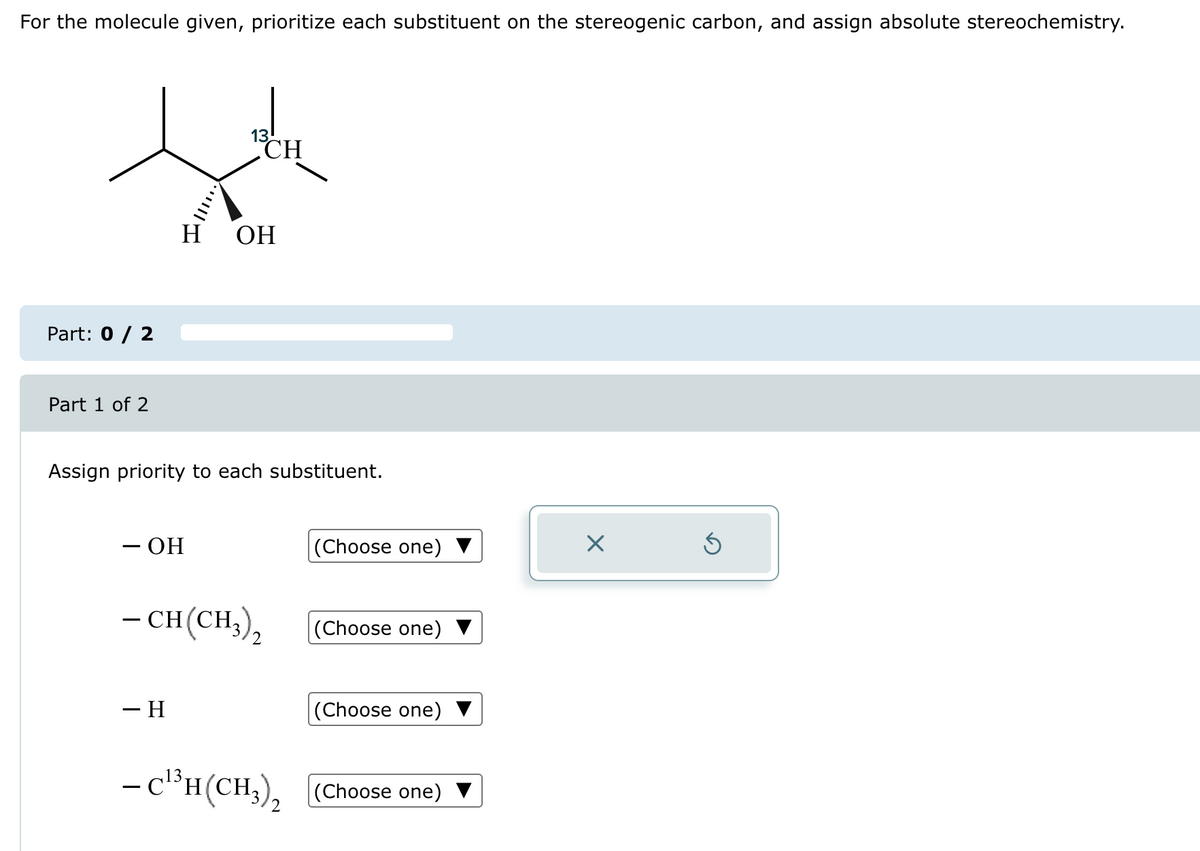 For the molecule given, prioritize each substituent on the stereogenic carbon, and assign absolute stereochemistry.
세
CH
H OH
Part: 0 / 2
Part 1 of 2
Assign priority to each substituent.
- OH
-CH(CH3),
– H
13
- C¹³H(CH3)₂
2
(Choose one)
(Choose one)
(Choose one)
(Choose one)
×
Ś
