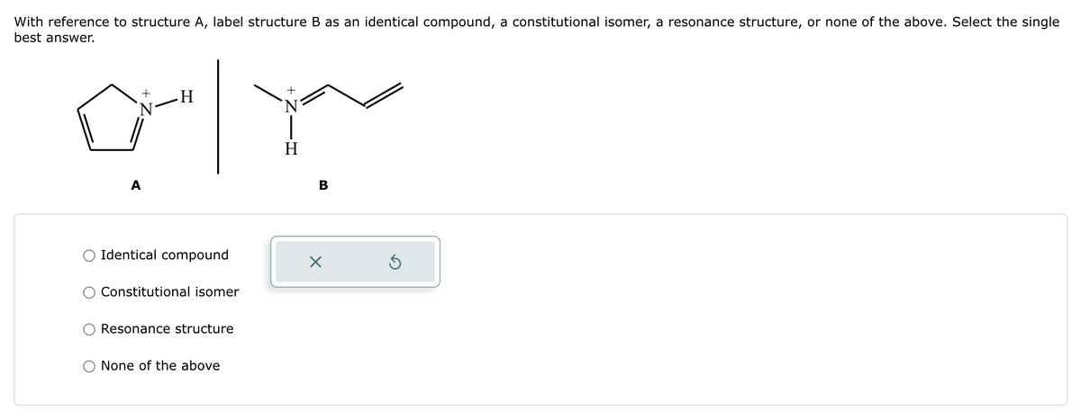 With reference to structure A, label structure B as an identical compound, a constitutional isomer, a resonance structure, or none of the above. Select the single
best answer.
N
'N
ar
+
Identical compound
Constitutional isomer
Resonance structure
None of the above
+
B
X
Ś