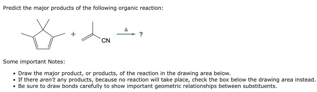 Predict the major products of the following organic reaction:
* fredon't
+
CN
A
Some important Notes:
• Draw the major product, or products, of the reaction in the drawing area below.
• If there aren't any products, because no reaction will take place, check the box below the drawing area instead.
• Be sure to draw bonds carefully to show important geometric relationships between substituents.