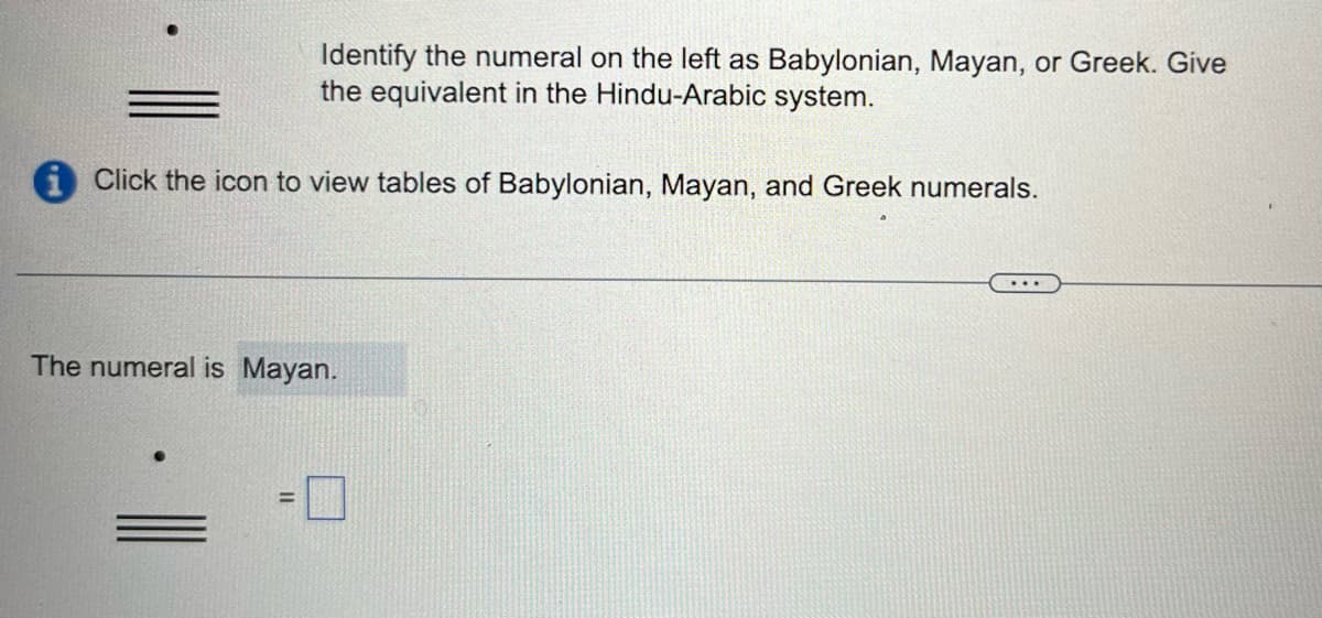 Identify the numeral on the left as Babylonian, Mayan, or Greek. Give
the equivalent in the Hindu-Arabic system.
Click the icon to view tables of Babylonian, Mayan, and Greek numerals.
The numeral is Mayan.
=