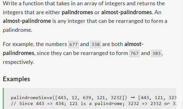 Write a function that takes in an array of integers and returns the
integers that are either palindromes or almost-palindromes. An
almost-palindrome is any integer that can be rearranged to form a
palindrome.
For example, the numbers 677 and 338 are both almost-
palindromes,
respectively.
Examples
since they can be rearranged to form 767 and 383,
palindromeSieve([443, 12, 639, 121, 3232]) → [443, 121, 323
// Since 443 => 434; 121 is a palindrome; 3232 => 2332 or 3:
