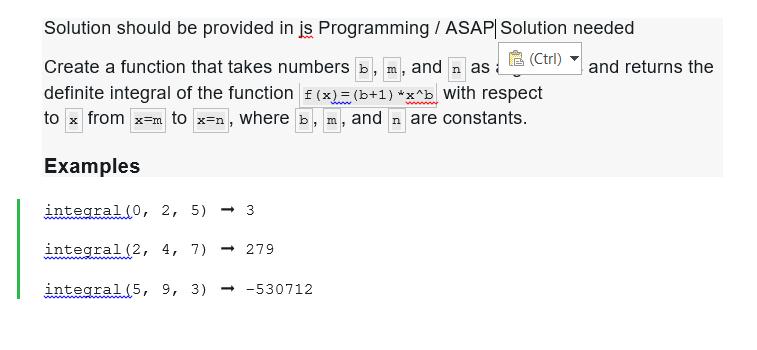 Solution should be provided in is Programming / ASAP| Solution needed
(Ctrl)
Create a function that takes numbers , m, and as a
definite integral of the function f(x) = (b+1)*x^b with respect
to x from x-m to x=n, where », m, and ŉ are constants.
Examples
integral (0, 2, 5) - 3
integral (2, 4, 7) - 279
integral (5, 9, 3) →-530712
and returns the