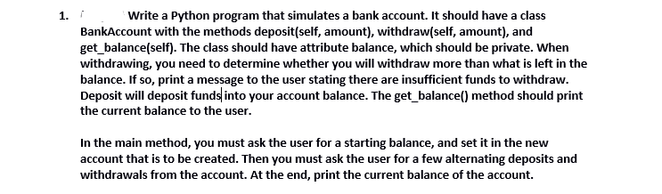 Write a Python program that simulates a bank account. It should have a class
BankAccount with the methods deposit(self, amount), withdraw(self, amount), and
get_balance(self). The class should have attribute balance, which should be private. When
withdrawing, you need to determine whether you will withdraw more than what is left in the
balance. If so, print a message to the user stating there are insufficient funds to withdraw.
Deposit will deposit funds into your account balance. The get_balance() method should print
1.
the current balance to the user.
In the main method, you must ask the user for a starting balance, and set it in the new
account that is to be created. Then you must ask the user for a few alternating deposits and
withdrawals from the account. At the end, print the current balance of the account.
