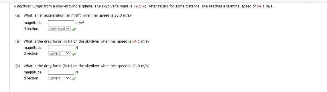 A skydiver jumps from a slow-moving airplane. The skydiver's mass is 79.5 kg. After falling for some distance, she reaches a terminal speed of 54.1 m/s.
(a) What is her acceleration (in m/s2) when her speed is 30.0 m/s?
magnitude
m/s²
direction
downward ✔✔✔
(b) What is the drag force (in N) on the skydiver when her speed is 54.1 m/s?
N
magnitude
direction
upward
✓
(c) What is the drag force (in N) on the skydiver when her speed is 30.0 m/s?
magnitude
N
direction
upward v