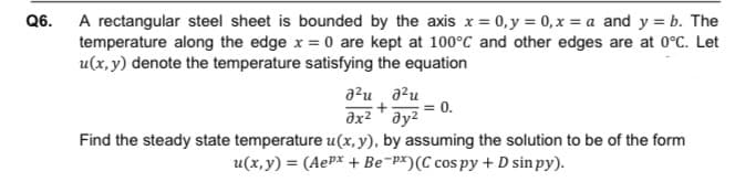 A rectangular steel sheet is bounded by the axis x = 0, y = 0, x = a and y = b. The
temperature along the edge x = 0 are kept at 100°C and other edges are at 0°C. Let
u(x, y) denote the temperature satisfying the equation
Q6.
azu a?u
= 0.
əx² ay2
Find the steady state temperature u(x, y), by assuming the solution to be of the form
u(x, y) = (AePx + Be¯p*)(C cos py + D sin py).
