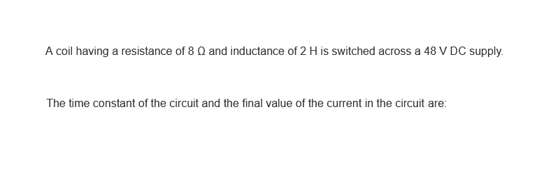 A coil having a resistance of 8 Q and inductance of 2 H is switched across a 48 V DC supply.
The time constant of the circuit and the final value of the current in the circuit are: