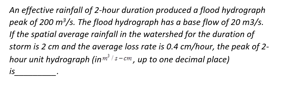 An effective rainfall of 2-hour duration produced a flood hydrograph
peak of 200 m³/s. The flood hydrograph has a base flow of 20 m3/s.
If the spatial average rainfall in the watershed for the duration of
storm is 2 cm and the average loss rate is 0.4 cm/hour, the peak of 2-
hour unit hydrograph (in m³/s-cm, up to one decimal place)
is
