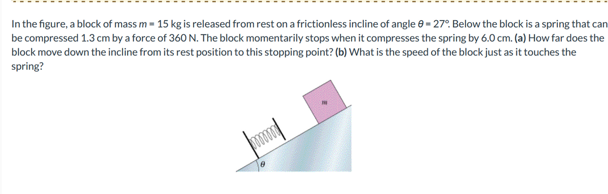 In the figure, a block of mass m = 15 kg is released from rest on a frictionless incline of angle = 27°. Below the block is a spring that can
be compressed 1.3 cm by a force of 360 N. The block momentarily stops when it compresses the spring by 6.0 cm. (a) How far does the
block move down the incline from its rest position to this stopping point? (b) What is the speed of the block just as it touches the
spring?