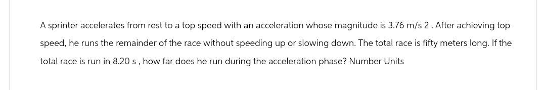 A sprinter accelerates from rest to a top speed with an acceleration whose magnitude is 3.76 m/s 2. After achieving top
speed, he runs the remainder of the race without speeding up or slowing down. The total race is fifty meters long. If the
total race is run in 8.20 s, how far does he run during the acceleration phase? Number Units