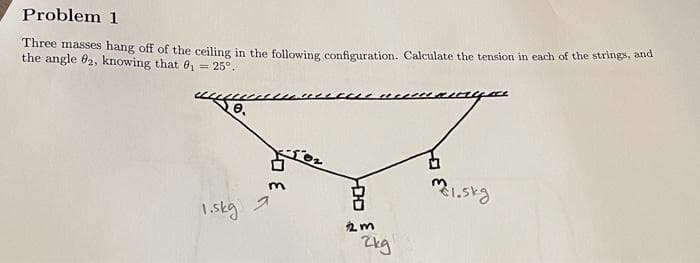 Problem 1
Three masses hang off of the ceiling in the following configuration. Calculate the tension in each of the strings, and
the angle 82, knowing that 0₁ = 25°.
1.5kg
HDD
m1.5kg
2m
2kg