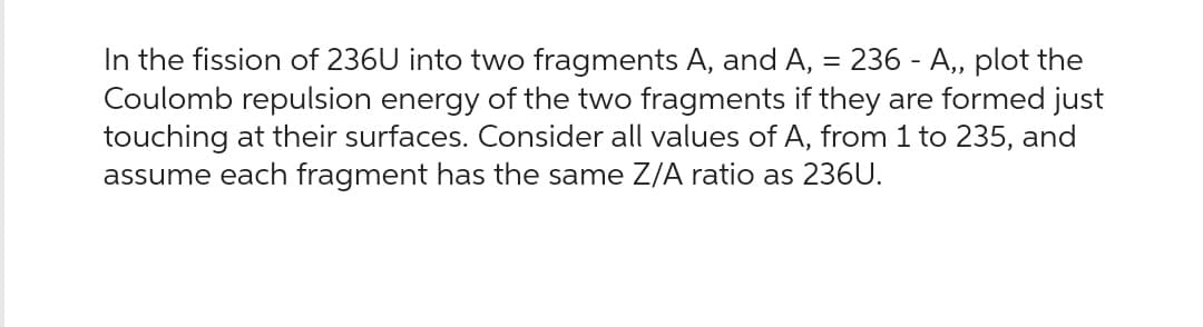 In the fission of 236U into two fragments A, and A,
=
236 A,, plot the
-
Coulomb repulsion energy of the two fragments if they are formed just
touching at their surfaces. Consider all values of A, from 1 to 235, and
assume each fragment has the same Z/A ratio as 236U.