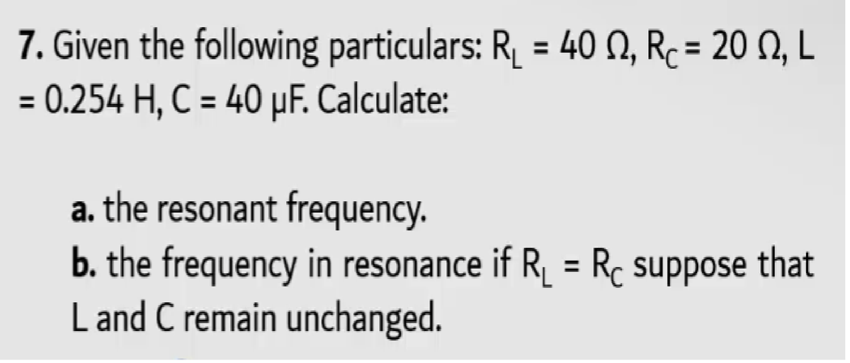 7. Given the following particulars: R, = 40 N, Rc= 20 N, L
= 0.254 H, C = 40 µF. Calculate:
%3D
%3D
a. the resonant frequency.
b. the frequency in resonance if R_ = Rc suppose that
L and C remain unchanged.
%3D
