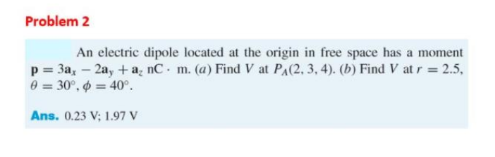 Problem 2
An electric dipole located at the origin in free space has a moment
p = 3a, - 2ay + a, nC. m. (a) Find V at PA(2, 3, 4). (b) Find V at r = 2.5,
0 = 30°, o = 40°.
Ans. 0.23 V; 1.97 V
