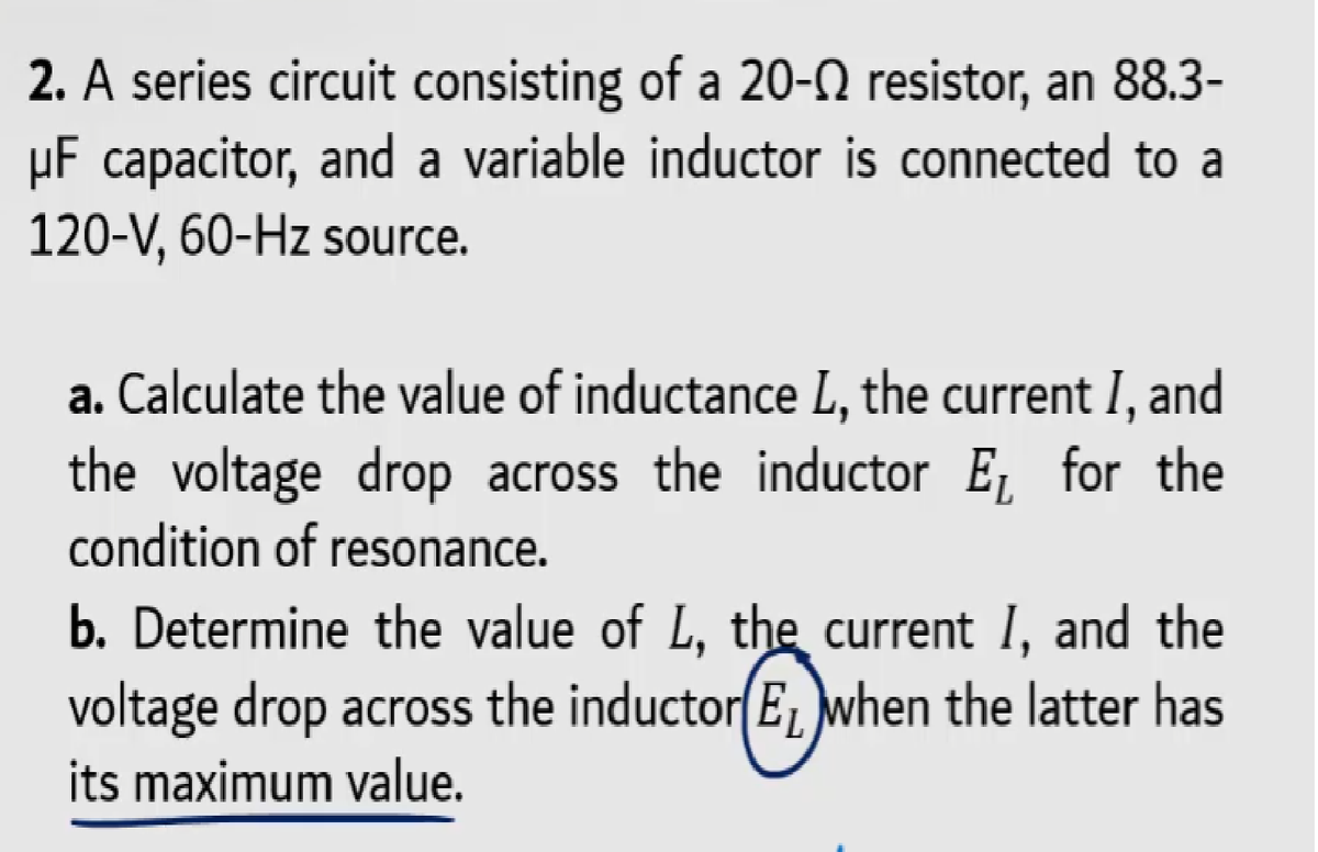 2. A series circuit consisting of a 20-N resistor, an 88.3-
µF capacitor, and a variable inductor is connected to a
120-V, 60-Hz source.
a. Calculate the value of inductance L, the current I, and
the voltage drop across the inductor E, for the
condition of resonance.
b. Determine the value of L, the current I, and the
voltage drop across the inductor(E, when the latter has
its maximum value.
