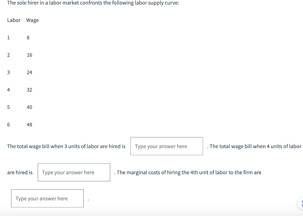 The sole hirer in a labor market confronts the following labor supply curve:
Labor Wage
1
8
2
16
3
24
4
32
5
40
6
48
The total wage bill when 3 units of labor are hired is
Type your answer here
are hired is Type your answer here
The marginal costs of hiring the 4th unit of labor to the firm are
Type your answer here
. The total wage bill when 4 units of labor