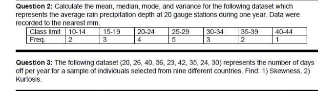 Question 2: Calculate the mean, median, mode, and variance for the following dataset which
represents the average rain precipitation depth at 20 gauge stations during one year. Data were
recorded to the nearest mm.
Class limit 10-14
Freq.
15-19
20-24
4.
25-29
30-34
35-39
40-44
2
3
|2
Question 3: The following dataset (20, 26, 40, 36, 23, 42, 35, 24, 30) represents the number of days
off per year for a sample of individuals selected from nine different countries. Find: 1) Skewness, 2)
Kurtosis.

