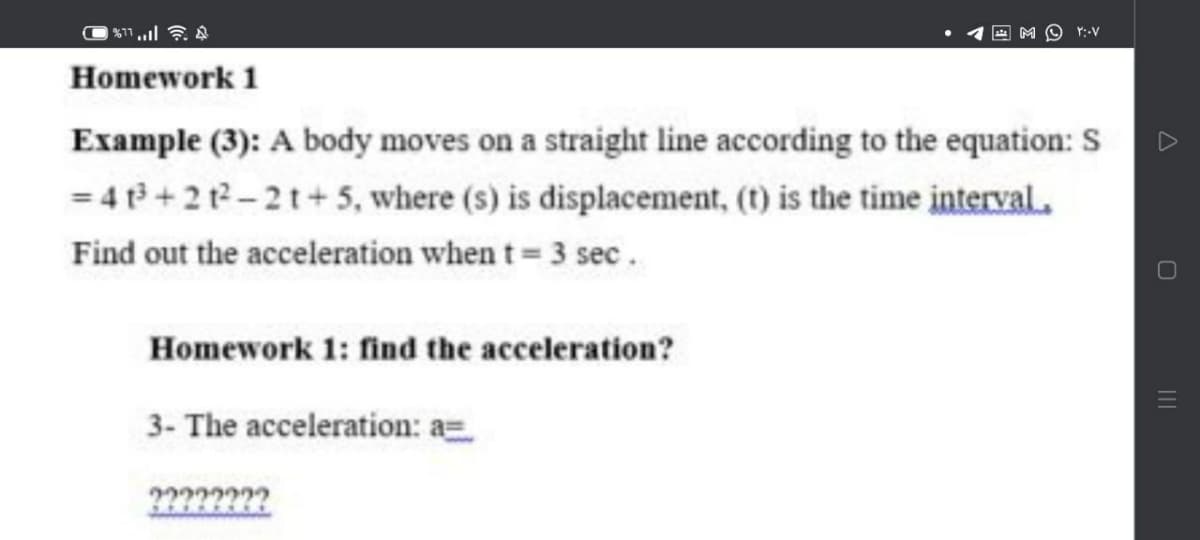 Y:-V
Homework 1
Example (3): A body moves on a straight line according to the equation: S
= 4 t +212-21+5, where (s) is displacement, (t) is the time interval.
Find out the acceleration when t 3 sec.
Homework 1: find the acceleration?
3- The acceleration: a
2???????
