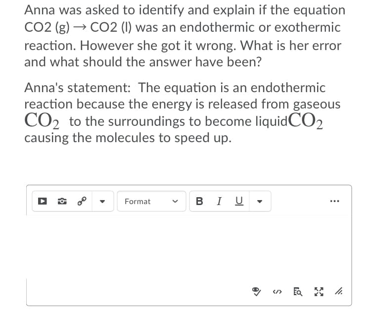 Anna was asked to identify and explain if the equation
CO2 (g) → CO2 (I) was an endothermic or exothermic
reaction. However she got it wrong. What is her error
and what should the answer have been?
Anna's statement: The equation is an endothermic
reaction because the energy is released from gaseous
CO2 to the surroundings to become liquidCO2
causing the molecules to speed up.
Format
В I U
B
...
</>
>

