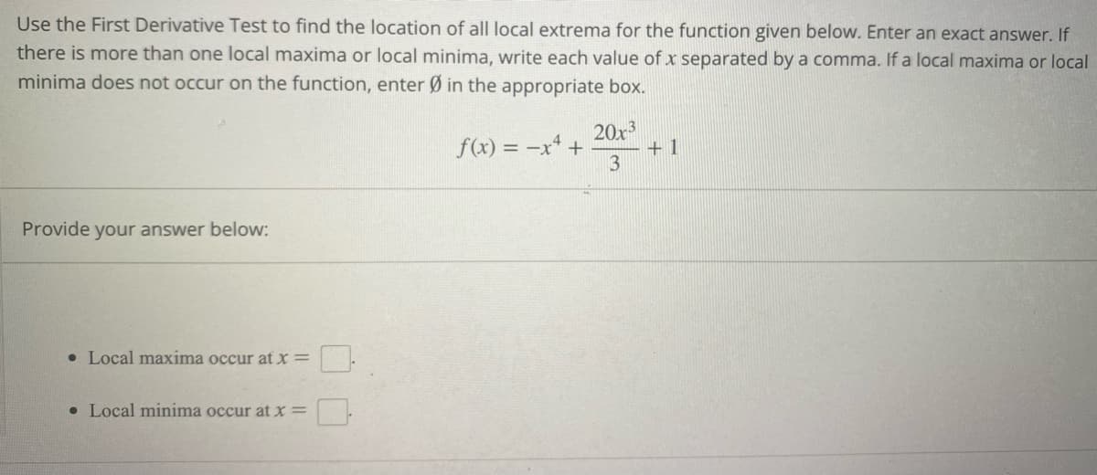 Use the First Derivative Test to find the location of all local extrema for the function given below. Enter an exact answer. If
there is more than one local maxima or local minima, write each value of x separated by a comma. If a local maxima or local
minima does not occur on the function, enter Ø in the appropriate box.
20x3
f(x) = -x² +
3
Provide your answer below:
• Local maxima occur at x =
• Local minima occur at x =
+1