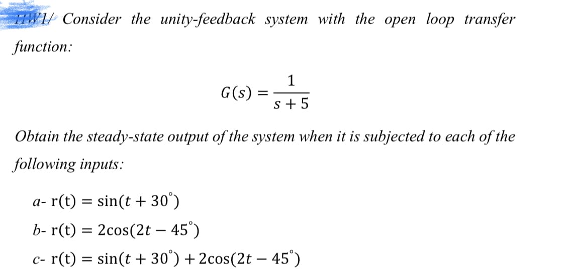 FANA/ Consider the unity-feedback system with the open loop transfer
function:
1
G(s)
s + 5
Obtain the steady-state output of the system when it is subjected to each of the
following inputs:
a- r(t) = sin(t + 30°)
b- r(t) = 2cos(2t – 45°)
c- r(t) = sin(t + 30°) + 2cos(2t – 45°)
