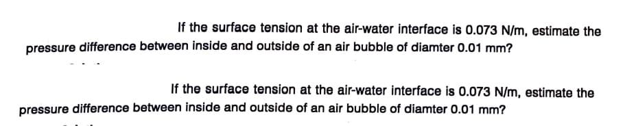 If the surface tension at the air-water interface is 0.073 N/m, estimate the
pressure difference between inside and outside of an air bubble of diamter 0.01 mm?
If the surface tension at the air-water interface is 0.073 N/m, estimate the
pressure difference between inside and outside of an air bubble of diamter 0.01 mm?
