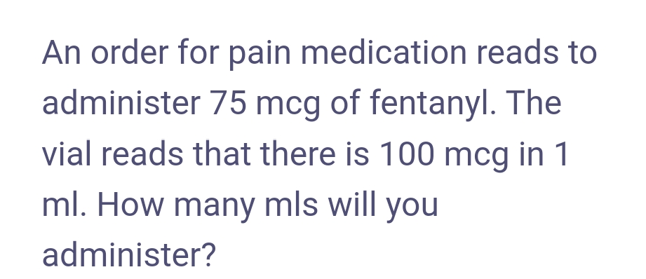 An order for pain medication reads to
administer 75 mcg of fentanyl. The
vial reads that there is 100 mcg in 1
ml. How many mls will you
administer?