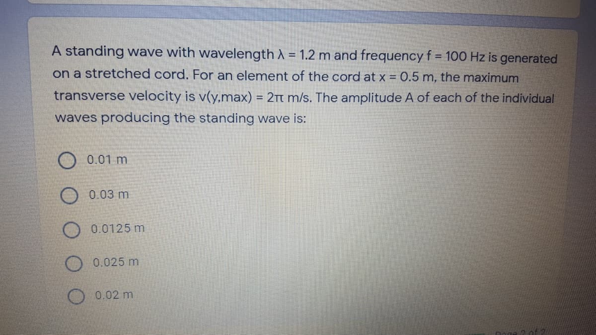 A standing wave with wavelength A = 1.2 m and frequency f%= 100 Hz is generated
on a stretched cord. For an element of the cord at x = 0.5 m, the maximum
transverse velocity is v(y,max) = 2Tt m/s. The amplitude A of each of the individual
waves producing the standing wave is:
0.01 m
0.03 m
) 0.0125 m
0.025 m
0.02 mi
