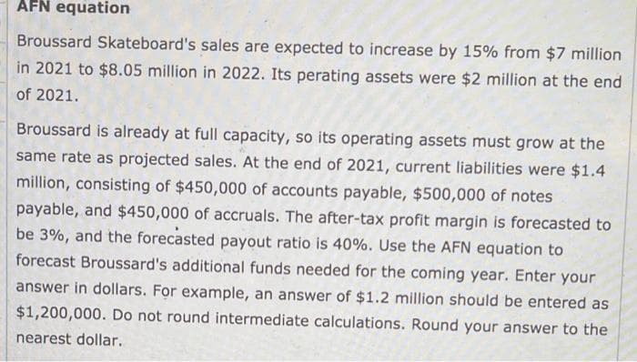 AFN equation
Broussard Skateboard's sales are expected to increase by 15% from $7 million
in 2021 to $8.05 million in 2022. Its perating assets were $2 million at the end
of 2021.
Broussard is already at full capacity, so its operating assets must grow at the
same rate as projected sales. At the end of 2021, current liabilities were $1.4
million, consisting of $450,000 of accounts payable, $500,000 of notes
payable, and $450,000 of accruals. The after-tax profit margin is forecasted to
be 3%, and the forecasted payout ratio is 40%. Use the AFN equation to
forecast Broussard's additional funds needed for the coming year. Enter your
answer in dollars. For example, an answer of $1.2 million should be entered as
$1,200,000. Do not round intermediate calculations. Round your answer to the
nearest dollar.