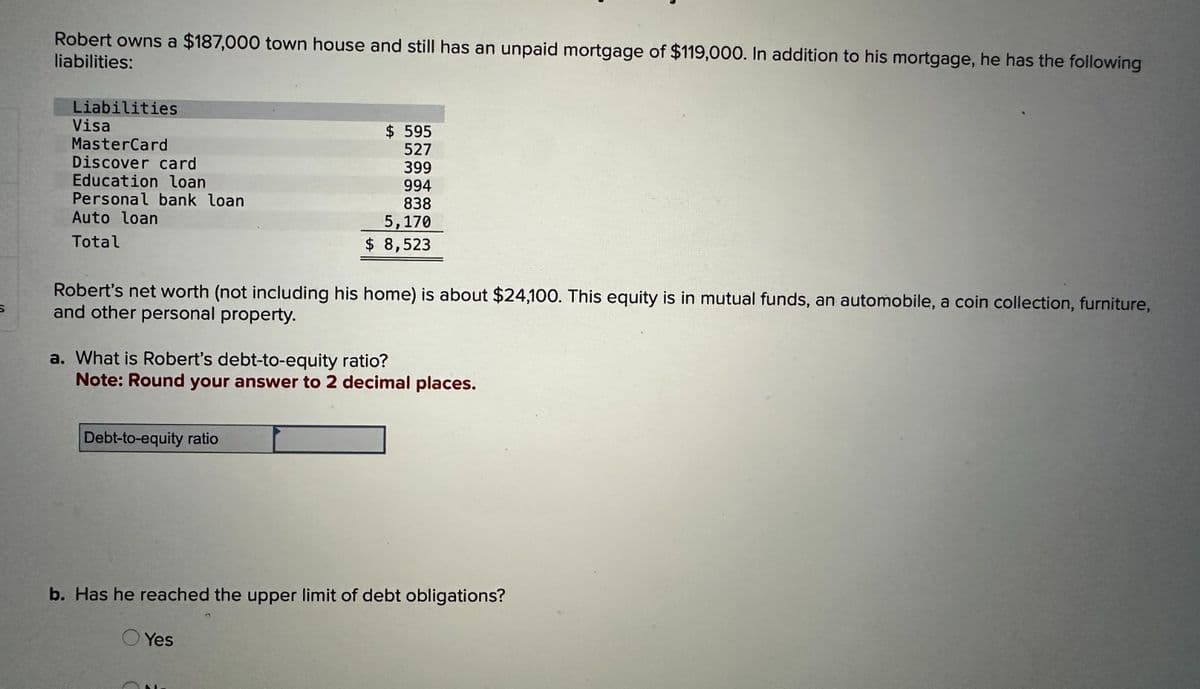 S
Robert owns a $187,000 town house and still has an unpaid mortgage of $119,000. In addition to his mortgage, he has the following
liabilities:
Liabilities
Visa
MasterCard
Discover card
Education loan
Personal bank loan
Auto loan
Total
Robert's net worth (not including his home) is about $24,100. This equity is in mutual funds, an automobile, a coin collection, furniture,
and other personal property.
$ 595
527
399
994
838
5,170
$ 8,523
a. What is Robert's debt-to-equity ratio?
Note: Round your answer to 2 decimal places.
Debt-to-equity ratio
b. Has he reached the upper limit of debt obligations?
Yes