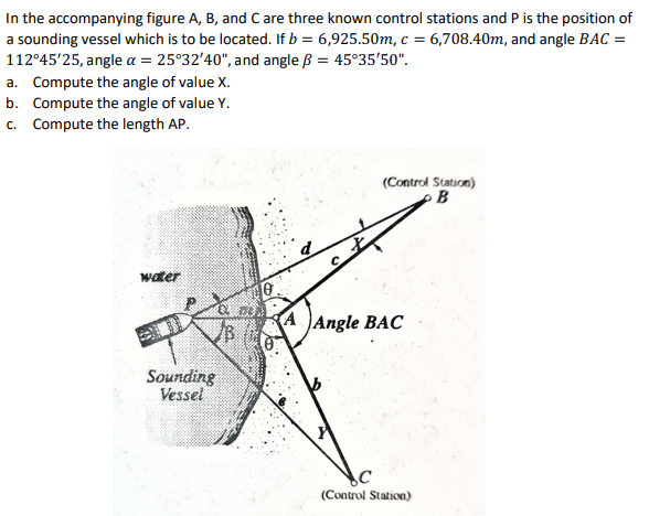 In the accompanying figure A, B, and C are three known control stations and P is the position of
a sounding vessel which is to be located. If b = 6,925.50m, c = 6,708.40m, and angle BAC =
112°45'25, angle a = 25°32'40", and angle ß = 45°35'50".
a. Compute the angle of value X.
b. Compute the angle of value Y.
c. Compute the length AP.
(Control Station)
B
water
A Angle BAC
Sounding
Vessel
(Control Station)
