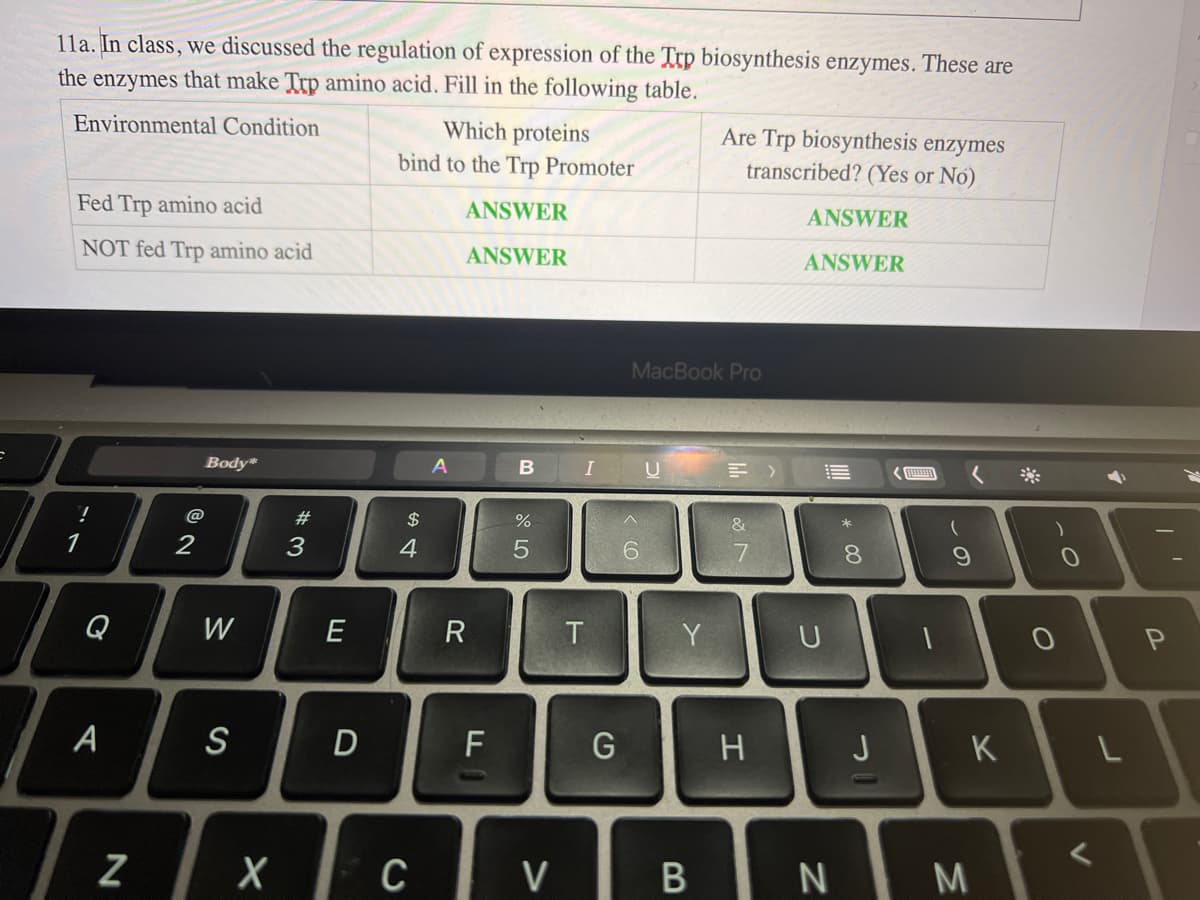 11a. In class, we discussed the regulation of expression of the Trp biosynthesis enzymes. These are
the enzymes that make Trp amino acid. Fill in the following table.
Environmental Condition
Fed Trp amino acid
NOT fed Trp amino acid
!
Q
A
N
@
2
Body*
W
S
X
#3
E
D
Which proteins
bind to the Trp Promoter
ANSWER
ANSWER
$
4
C
A
R
F
B
%
5
V
T
I U =>
G
MacBook Pro
6
Are Trp biosynthesis enzymes
transcribed? (Yes or No)
Y
B
&
7
H
ANSWER
ANSWER
U
N
8
J
(
9
K
M
O
0
V
►
L
P