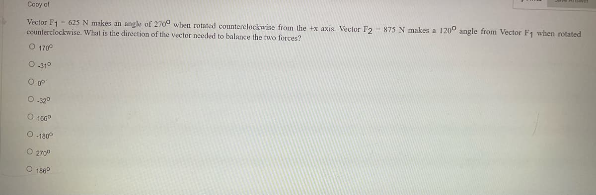 Copy of
Vector F₁ = 625 N makes an angle of 2700 when rotated counterclockwise from the +x axis. Vector F2 = 875 N makes a 1200 angle from Vector F1 when rotated
counterclockwise. What is the direction of the vector needed to balance the two forces?
O 170°
O-31⁰
0 00
O-32⁰
O 166⁰
O-180°
O 270⁰
O 186⁰