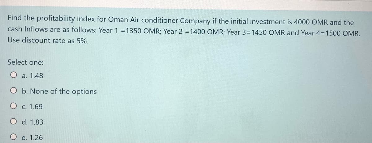 Find the profitability index for Oman Air conditioner Company if the initial investment is 4000 OMR and the
cash Inflows are as follows: Year 1 =1350 OMR; Year 2 =1400 OMR; Year 3=1450 OMR and Year 4=1500 OMR.
Use discount rate as 5%.
Select one:
O a. 1.48
O b. None of the options
O c. 1.69
O d. 1.83
Oe. 1.26
