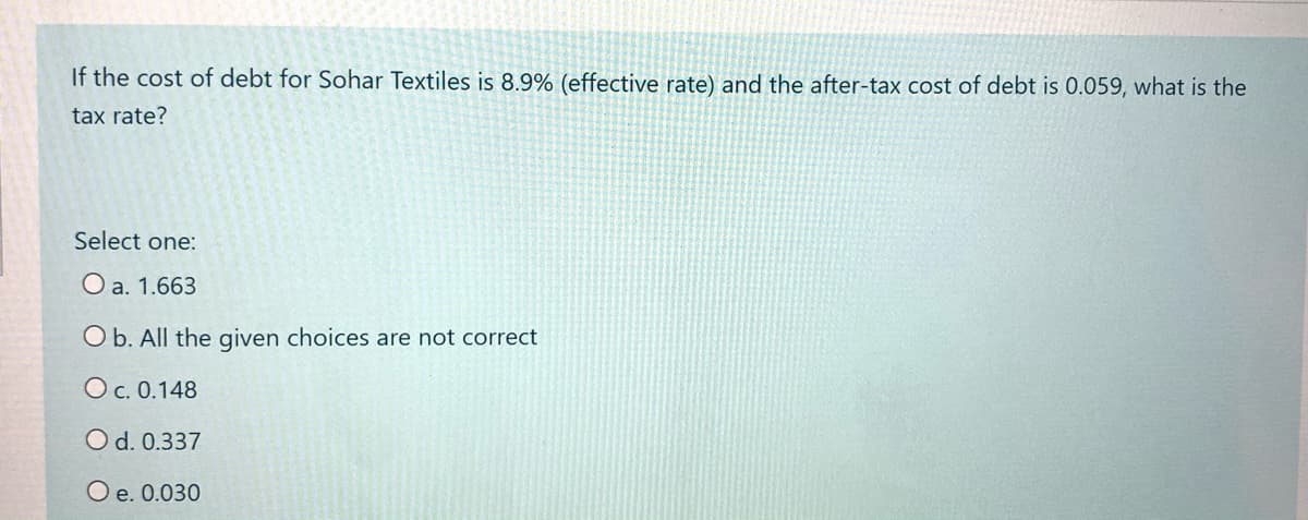If the cost of debt for Sohar Textiles is 8.9% (effective rate) and the after-tax cost of debt is 0.059, what is the
tax rate?
Select one:
O a. 1.663
O b. All the given choices are not correct
Oc. 0.148
O d. 0.337
O e. 0.030
